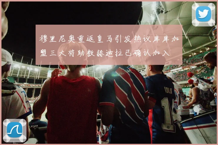 穆里尼奥重返皇马引发热议库库加盟三大将助教赫迪拉已确认加入