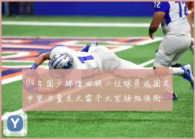 04年国少辉煌回顾六位球员成国足中坚力量王大雷于大宝杨旭领衔