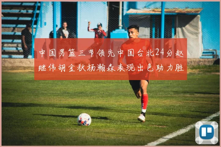 中国男篮三节领先中国台北24分赵继伟胡金秋杨瀚森表现出色助力胜利