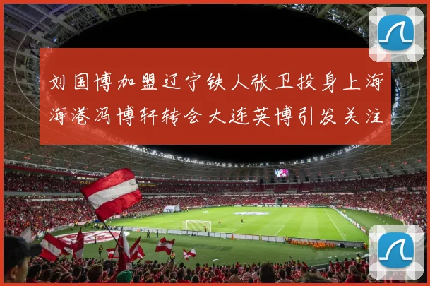 刘国博加盟辽宁铁人张卫投身上海海港冯博轩转会大连英博引发关注