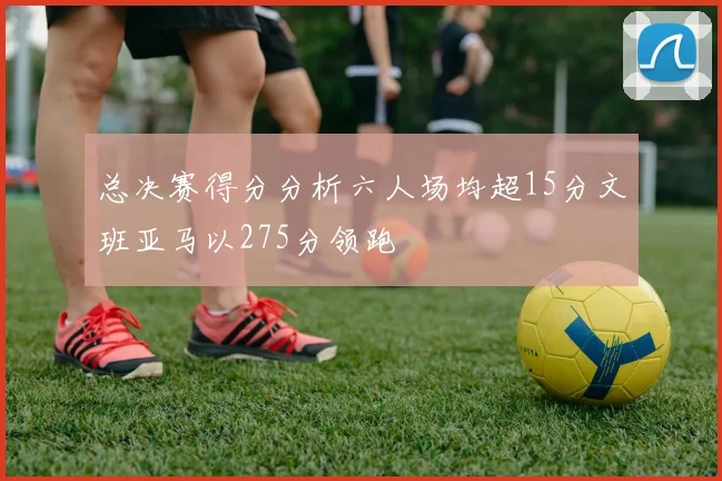 总决赛得分分析六人场均超15分文班亚马以275分领跑