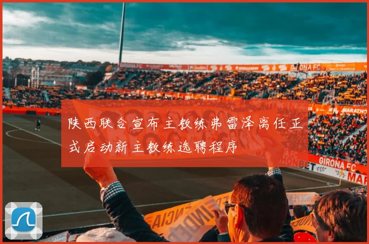 陕西联合宣布主教练弗雷泽离任正式启动新主教练选聘程序