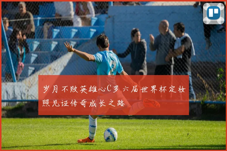 岁月不败英雄心C罗六届世界杯定妆照见证传奇成长之路