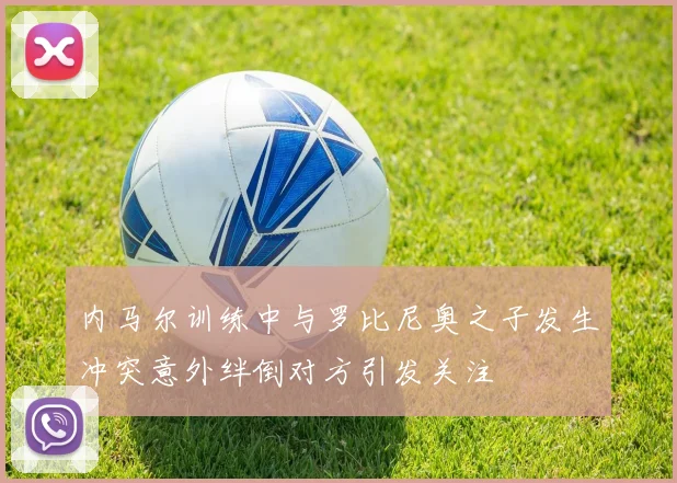 内马尔训练中与罗比尼奥之子发生冲突意外绊倒对方引发关注