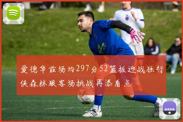 爱德华兹场均297分52篮板迎战独行侠森林狼客场挑战再添看点