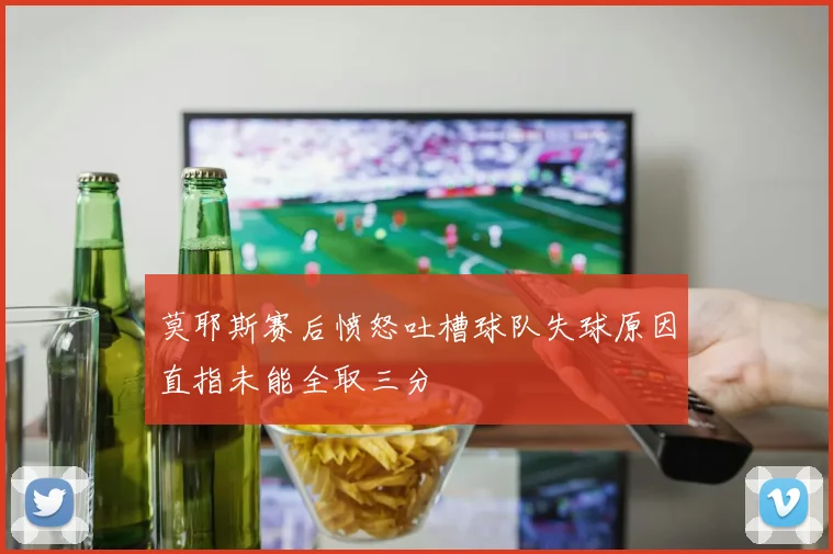 莫耶斯赛后愤怒吐槽球队失球原因直指未能全取三分