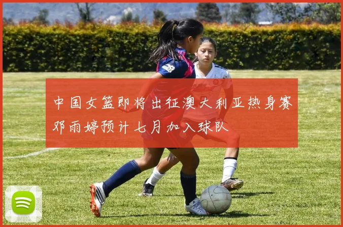 中国女篮即将出征澳大利亚热身赛邓雨婷预计七月加入球队