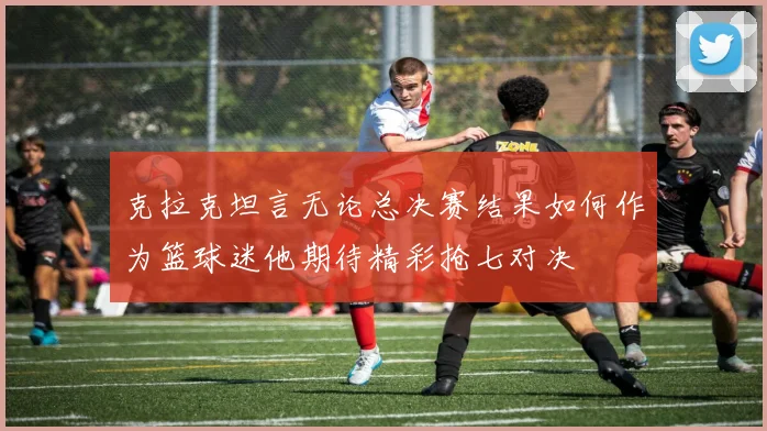克拉克坦言无论总决赛结果如何作为篮球迷他期待精彩抢七对决