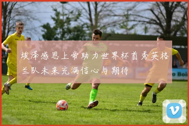 埃泽感恩上帝助力世界杯首秀英格兰队未来充满信心与期待