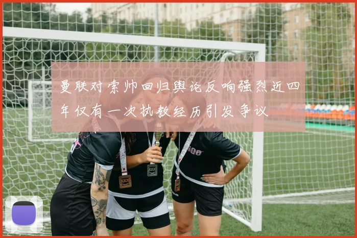 曼联对索帅回归舆论反响强烈近四年仅有一次执教经历引发争议