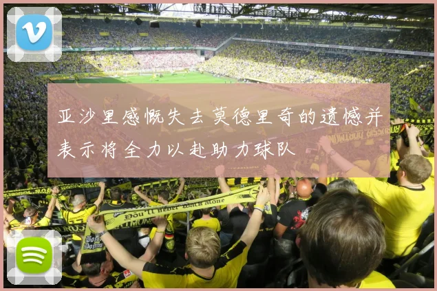 亚沙里感慨失去莫德里奇的遗憾并表示将全力以赴助力球队