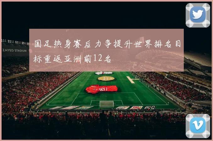 国足热身赛后力争提升世界排名目标重返亚洲前12名