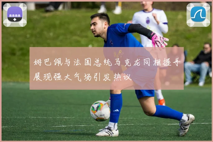 姆巴佩与法国总统马克龙同框握手展现强大气场引发热议