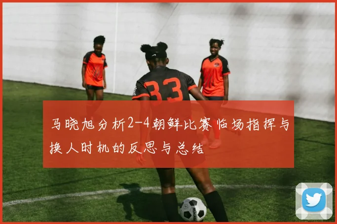 马晓旭分析2-4朝鲜比赛临场指挥与换人时机的反思与总结