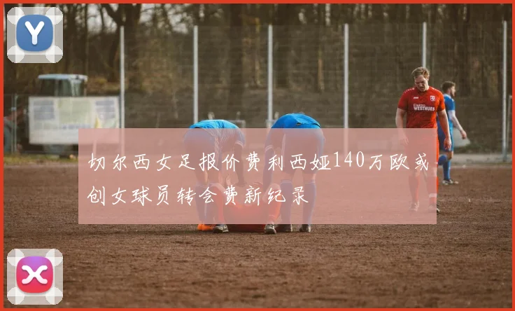 切尔西女足报价费利西娅140万欧或创女球员转会费新纪录