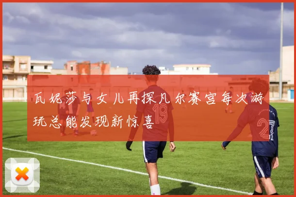 瓦妮莎与女儿再探凡尔赛宫每次游玩总能发现新惊喜