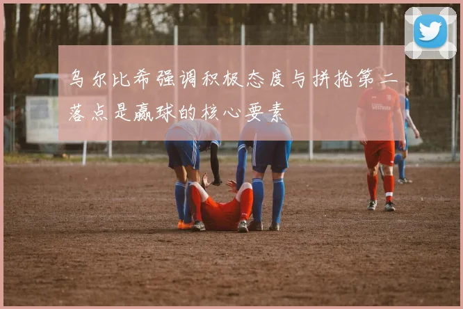 乌尔比希强调积极态度与拼抢第二落点是赢球的核心要素
